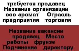 требуется продавец › Название организации ­ ооо“аромат“ › Отрасль предприятия ­ торговля › Название вакансии ­ продавец › Место работы ­ фрунзе 45/1 › Подчинение ­ директору › Минимальный оклад ­ 7 000 › Возраст от ­ 21 › Возраст до ­ 35 - Приморский край, Артем г. Работа » Вакансии   . Приморский край,Артем г.